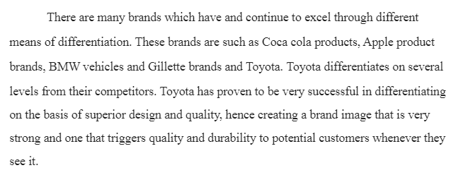 Brands that Excel through Differentiation

Can you think of certain brands that excel on a number of these different means of differentiation?  Provide examples that support why you think these brands in fact excel. (at least 200 words)

Must include a title page with the following:
Title of paper
Student’s name
Course name and number
Instructor’s name
Date submitted
Must include an introductory paragraph with a succinct thesis statement.
Must address the topic of the paper with critical thought. If possible, provide the context of a first-person experience where you saw this academic concept in operation.
Must conclude with a restatement of the thesis and a conclusion paragraph.
Must use APA style as outlined in the Ashford Writing Center to document all sources.
Must include a separate reference page that is formatted according to APA style as outlined in the Ashford Writing Center.
Answer Preview-Brands that Excel through Differentiation